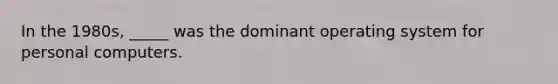 In the 1980s, _____ was the dominant operating system for personal computers.