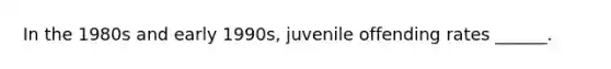 In the 1980s and early 1990s, juvenile offending rates ______.