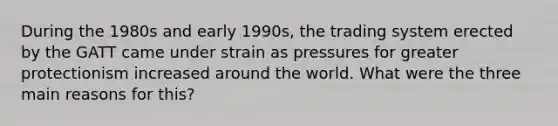 During the 1980s and early 1990s, the trading system erected by the GATT came under strain as pressures for greater protectionism increased around the world. What were the three main reasons for this?