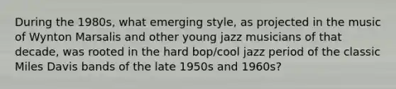 During the 1980s, what emerging style, as projected in the music of Wynton Marsalis and other young jazz musicians of that decade, was rooted in the hard bop/cool jazz period of the classic Miles Davis bands of the late 1950s and 1960s?