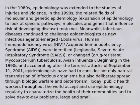 In the 1980s, epidemiology was extended to the studies of injuries and violence. In the 1990s, the related fields of molecular and genetic epidemiology (expansion of epidemiology to look at specific pathways, molecules and genes that influence risk of developing disease) took root. Meanwhile, infectious diseases continued to challenge epidemiologists as new infectious agents emerged (Ebola virus, Human Immunodeficiency virus (HIV)/ Acquired Immunodeficiency Syndrome (AIDS)), were identified (Legionella, Severe Acute Respiratory Syndrome (SARS)), or changed (drug-resistant Mycobacterium tuberculosis, Avian influenza). Beginning in the 1990s and accelerating after the terrorist attacks of September 11, 2001, epidemiologists have had to consider not only natural transmission of infectious organisms but also deliberate spread through biologic warfare and bioterrorism. Today, public health workers throughout the world accept and use epidemiology regularly to characterize the health of their communities and to solve day-to-day problems, large and small.