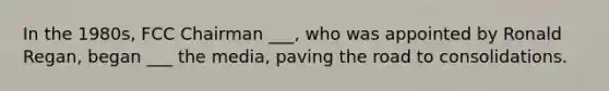 In the 1980s, FCC Chairman ___, who was appointed by Ronald Regan, began ___ the media, paving the road to consolidations.