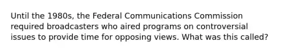 Until the 1980s, the Federal Communications Commission required broadcasters who aired programs on controversial issues to provide time for opposing views. What was this called?