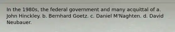 In the 1980s, the federal government and many acquittal of a. John Hinckley. b. Bernhard Goetz. c. Daniel M'Naghten. d. David Neubauer.