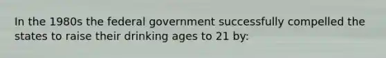 In the 1980s the federal government successfully compelled the states to raise their drinking ages to 21 by: