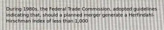 During 1980s, the Federal Trade Commission, adopted guidelines indicating that, should a planned merger generate a Herfindahl-Hirschman Index of less than 1,000