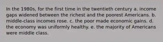 In the 1980s, for the first time in the twentieth century a. income gaps widened between the richest and the poorest Americans. b. middle-class incomes rose. c. the poor made economic gains. d. the economy was uniformly healthy. e. the majority of Americans were middle class.