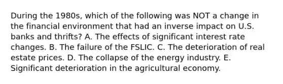 During the 1980s, which of the following was NOT a change in the financial environment that had an inverse impact on U.S. banks and thrifts? A. The effects of significant interest rate changes. B. The failure of the FSLIC. C. The deterioration of real estate prices. D. The collapse of the energy industry. E. Significant deterioration in the agricultural economy.