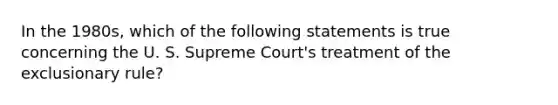 In the 1980s, which of the following statements is true concerning the U. S. Supreme Court's treatment of the exclusionary rule?