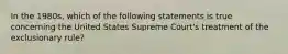 In the 1980s, which of the following statements is true concerning the United States Supreme Court's treatment of the exclusionary rule?