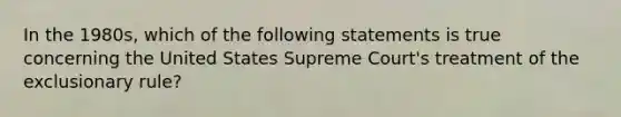 In the 1980s, which of the following statements is true concerning the United States Supreme Court's treatment of the exclusionary rule?