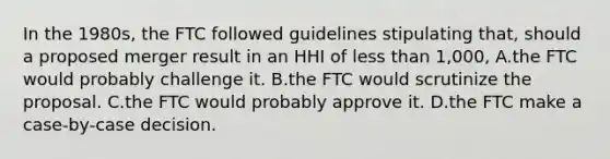 In the 1980s, the FTC followed guidelines stipulating that, should a proposed merger result in an HHI of less than 1,000, A.the FTC would probably challenge it. B.the FTC would scrutinize the proposal. C.the FTC would probably approve it. D.the FTC make a case-by-case decision.