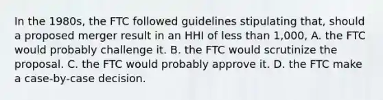 In the 1980s, the FTC followed guidelines stipulating that, should a proposed merger result in an HHI of <a href='https://www.questionai.com/knowledge/k7BtlYpAMX-less-than' class='anchor-knowledge'>less than</a> 1,000, A. the FTC would probably challenge it. B. the FTC would scrutinize the proposal. C. the FTC would probably approve it. D. the FTC make a case-by-case decision.