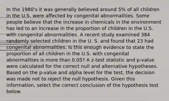 In the 1980's it was generally believed around 5% of all children in the U.S. were affected by congenital abnormalities. Some people believe that the increase in chemicals in the environment has led to an increase in the proportion of children in the U.S. with congenital abnormalities. A recent study examined 384 randomly selected children in the U. S. and found that 23 had congenital abnormalities. Is this enough evidence to state the proportion of all children in the U.S. with congenital abnormalities is more than 0.05? A z-test statistic and p-value were calculated for the correct null and alternative hypotheses. Based on the p-value and alpha level for the test, the decision was made not to reject the null hypothesis. Given this information, select the correct conclusion of the hypothesis test below.