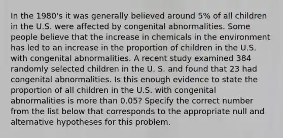 In the 1980's it was generally believed around 5% of all children in the U.S. were affected by congenital abnormalities. Some people believe that the increase in chemicals in the environment has led to an increase in the proportion of children in the U.S. with congenital abnormalities. A recent study examined 384 randomly selected children in the U. S. and found that 23 had congenital abnormalities. Is this enough evidence to state the proportion of all children in the U.S. with congenital abnormalities is <a href='https://www.questionai.com/knowledge/keWHlEPx42-more-than' class='anchor-knowledge'>more than</a> 0.05? Specify the correct number from the list below that corresponds to the appropriate null and alternative hypotheses for this problem.