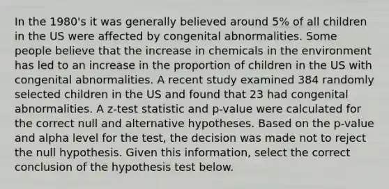 In the 1980's it was generally believed around 5% of all children in the US were affected by congenital abnormalities. Some people believe that the increase in chemicals in the environment has led to an increase in the proportion of children in the US with congenital abnormalities. A recent study examined 384 randomly selected children in the US and found that 23 had congenital abnormalities. A z-test statistic and p-value were calculated for the correct null and alternative hypotheses. Based on the p-value and alpha level for the test, the decision was made not to reject the null hypothesis. Given this information, select the correct conclusion of the hypothesis test below.