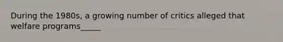 During the 1980s, a growing number of critics alleged that welfare programs_____