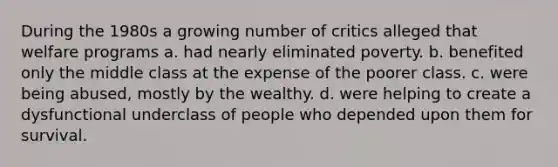 During the 1980s a growing number of critics alleged that welfare programs a. had nearly eliminated poverty. b. benefited only the middle class at the expense of the poorer class. c. were being abused, mostly by the wealthy. d. were helping to create a dysfunctional underclass of people who depended upon them for survival.