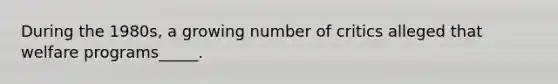 During the 1980s, a growing number of critics alleged that welfare programs_____.