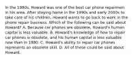 In the 1980s, Howard was one of the best car phone repairmen in his area. After staying home in the 1990s and early 2000s to take care of his children, Howard wants to go back to work in the phone repair business. Which of the following can be said about Howard? A. Because car phones are obsolete, Howard's human capital is less valuable. B. Howard's knowledge of how to repair car phones is obsolete, and his human capital is less valuable now than in 1980. C. Howard's ability to repair car phones represents an obsolete skill. D. All of these could be said about Howard.