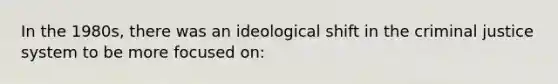 In the 1980s, there was an ideological shift in the criminal justice system to be more focused on: