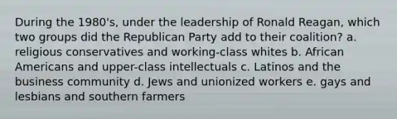 During the 1980's, under the leadership of Ronald Reagan, which two groups did the <a href='https://www.questionai.com/knowledge/kfaWSjD2tO-republican-party' class='anchor-knowledge'>republican party</a> add to their coalition? a. religious conservatives and working-class whites b. <a href='https://www.questionai.com/knowledge/kktT1tbvGH-african-americans' class='anchor-knowledge'>african americans</a> and upper-class intellectuals c. Latinos and the business community d. Jews and unionized workers e. gays and lesbians and southern farmers