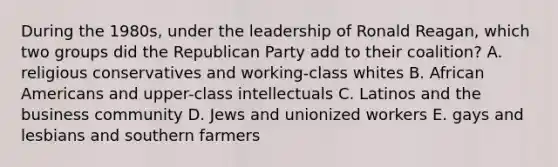 During the 1980s, under the leadership of Ronald Reagan, which two groups did the Republican Party add to their coalition? A. religious conservatives and working-class whites B. African Americans and upper-class intellectuals C. Latinos and the business community D. Jews and unionized workers E. gays and lesbians and southern farmers