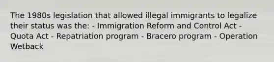 The 1980s legislation that allowed illegal immigrants to legalize their status was the: - Immigration Reform and Control Act - Quota Act - Repatriation program - Bracero program - Operation Wetback