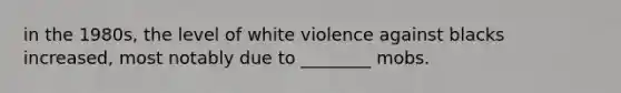 in the 1980s, the level of white violence against blacks increased, most notably due to ________ mobs.