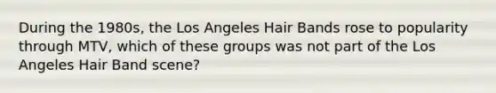 During the 1980s, the Los Angeles Hair Bands rose to popularity through MTV, which of these groups was not part of the Los Angeles Hair Band scene?