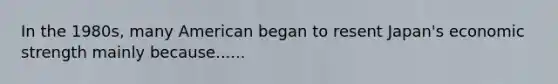 In the 1980s, many American began to resent Japan's economic strength mainly because......
