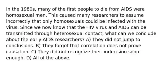 In the 1980s, many of the first people to die from AIDS were homosexual men. This caused many researchers to assume incorrectly that only homosexuals could be infected with the virus. Since we now know that the HIV virus and AIDS can be transmitted through heterosexual contact, what can we conclude about the early AIDS researchers? A) They did not jump to conclusions. B) They forgot that correlation does not prove causation. C) They did not recognize their indecision soon enough. D) All of the above.