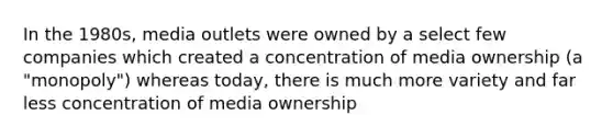 In the 1980s, media outlets were owned by a select few companies which created a concentration of media ownership (a "monopoly") whereas today, there is much more variety and far less concentration of media ownership