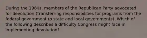 During the 1980s, members of the Republican Party advocated for devolution (transferring responsibilities for programs from the federal government to state and local governments). Which of the following describes a difficulty Congress might face in implementing devolution?