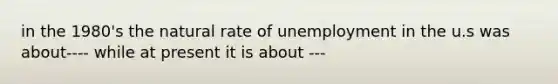 in the 1980's the natural rate of unemployment in the u.s was about---- while at present it is about ---