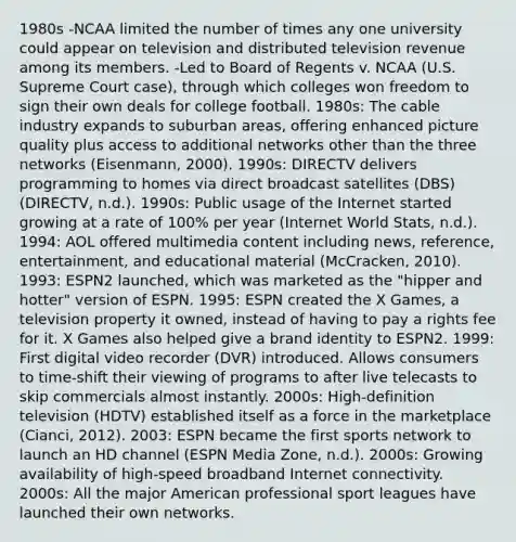 1980s -NCAA limited the number of times any one university could appear on television and distributed television revenue among its members. -Led to Board of Regents v. NCAA (U.S. Supreme Court case), through which colleges won freedom to sign their own deals for college football. 1980s: The cable industry expands to suburban areas, offering enhanced picture quality plus access to additional networks other than the three networks (Eisenmann, 2000). 1990s: DIRECTV delivers programming to homes via direct broadcast satellites (DBS) (DIRECTV, n.d.). 1990s: Public usage of the Internet started growing at a rate of 100% per year (Internet World Stats, n.d.). 1994: AOL offered multimedia content including news, reference, entertainment, and educational material (McCracken, 2010). 1993: ESPN2 launched, which was marketed as the "hipper and hotter" version of ESPN. 1995: ESPN created the X Games, a television property it owned, instead of having to pay a rights fee for it. X Games also helped give a brand identity to ESPN2. 1999: First digital video recorder (DVR) introduced. Allows consumers to time-shift their viewing of programs to after live telecasts to skip commercials almost instantly. 2000s: High-definition television (HDTV) established itself as a force in the marketplace (Cianci, 2012). 2003: ESPN became the first sports network to launch an HD channel (ESPN Media Zone, n.d.). 2000s: Growing availability of high-speed broadband Internet connectivity. 2000s: All the major American professional sport leagues have launched their own networks.