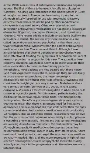 In the 1980s a new class of antipsychotic medications began to appear. The first of these to be used clinically was clozapine (Clozaril). This drug was introduced in the United States in 1989, although clinicians in Europe had been using it prior to this. Although initially reserved for use with treatment-refractory patients (those who were not helped by other medications), clozapine is now used widely. Other examples of second-generation antipsychotic medications are risperidone (Risperdal), olanzapine (Zyprexa), quetiapine (Seroquel), and ziprasidone (Geodon). More recent additions include aripiprazole (Abilify) and lurasidone (Latuda). The reason why these medications are called "second-generation antipsychotics" is that they cause fewer extrapyramidal symptoms than the earlier antipsychotic medications such as Thorazine and Haldol. Although it was initially believed that second-generation antipsychotics were more effective at treating the symptoms of schizophrenia, recent research provides no support for this view. The exception here concerns clozapine, which does seem to be more valuable than other medications for treatment-refractory patients. Nonetheless, most patients are now treated with these newer (and more expensive) medications. Although they are less likely to cause movement problems, the newer neuroleptic medications are not without other side effects. Drowsiness and considerable weight gain are very common. Diabetes is also a very serious concern (Sernyak et al., 2002). In rare cases, clozapine also causes a life-threatening drop in white blood cells known as agranulocytosis. For this reason, patients taking this medication must have regular blood tests. The disappointing findings about the efficacy of second-generation antipsychotic treatments mean that there is an urgent need for innovative approaches and new medications that work better than the ones currently available. Antipsychotic medications work by blocking D2 receptors. But, as described earlier, researchers now believe that the most important dopamine abnormality in schizophrenia is occurring presynaptically. This means that current medications are working downstream from where the real problem may lie. Although antipsychotic medications do suppress dopamine neurotransmission overall (which is why they are helpful), future treatment developments that target the upstream abnormalities are clearly needed. This is all the more important in light of new research showing that current antipsychotic medications may actually contribute to the progressive brain tissue loss we see in schizophrenia