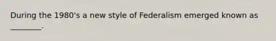 During the 1980's a new style of Federalism emerged known as ________.