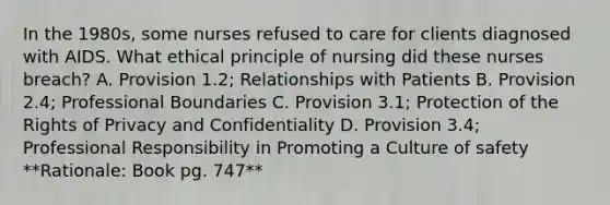 In the 1980s, some nurses refused to care for clients diagnosed with AIDS. What ethical principle of nursing did these nurses breach? A. Provision 1.2; Relationships with Patients B. Provision 2.4; Professional Boundaries C. Provision 3.1; Protection of the Rights of Privacy and Confidentiality D. Provision 3.4; Professional Responsibility in Promoting a Culture of safety **Rationale: Book pg. 747**