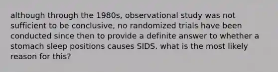 although through the 1980s, observational study was not sufficient to be conclusive, no randomized trials have been conducted since then to provide a definite answer to whether a stomach sleep positions causes SIDS. what is the most likely reason for this?