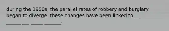 during the 1980s, the parallel rates of robbery and burglary began to diverge. these changes have been linked to __ _________ ______ ___ _____ _______.