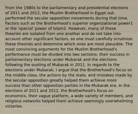 From the 1980s to the parliamentary and presidential elections of 2011 and 2012, the Muslim Brotherhood in Egypt out-performed the secular opposition movements during that time. Factors such as the Brotherhood's superior organizational power1 or the 'special' power of Islam2. However, many of these theories are isolated from one another and do not take into account other significant factors, so one must carefully scrutinize these theories and determine which ones are most plausible. The most convincing arguments for the Muslim Brotherhood's performance must be divided into two sections: their success in parliamentary elections under Mubarak and the elections following the ousting of Mubarak in 2011. In regards to the elections under Mubarak, I argue that the Brotherhood's focus on the middle class, the actions by the state, and mistakes made by the secular opposition greatly helped them achieve more success than other opposition parties in the Mubarak era. In the elections of 2011 and 2012, the Brotherhood's focus on economics, their vague platform, a wide variety of members, and religious networks helped them achieve seemingly overwhelming victories.