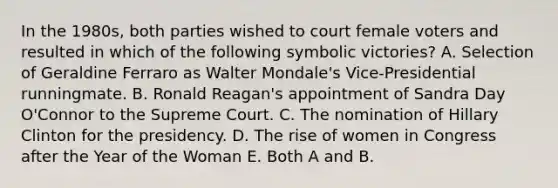 In the 1980s, both parties wished to court female voters and resulted in which of the following symbolic victories? A. Selection of Geraldine Ferraro as Walter Mondale's Vice-Presidential runningmate. B. Ronald Reagan's appointment of Sandra Day O'Connor to the Supreme Court. C. The nomination of Hillary Clinton for the presidency. D. The rise of women in Congress after the Year of the Woman E. Both A and B.