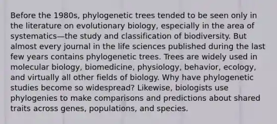 Before the 1980s, phylogenetic trees tended to be seen only in the literature on evolutionary biology, especially in the area of systematics—the study and classification of biodiversity. But almost every journal in the life sciences published during the last few years contains phylogenetic trees. Trees are widely used in molecular biology, biomedicine, physiology, behavior, ecology, and virtually all other fields of biology. Why have phylogenetic studies become so widespread? Likewise, biologists use phylogenies to make comparisons and predictions about shared traits across genes, populations, and species.