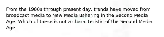 From the 1980s through present day, trends have moved from broadcast media to New Media ushering in the Second Media Age. Which of these is not a characteristic of the Second Media Age