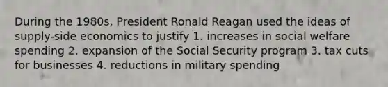 During the 1980s, President Ronald Reagan used the ideas of supply-side economics to justify 1. increases in social welfare spending 2. expansion of the Social Security program 3. tax cuts for businesses 4. reductions in military spending