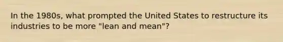 In the 1980s, what prompted the United States to restructure its industries to be more "lean and mean"?