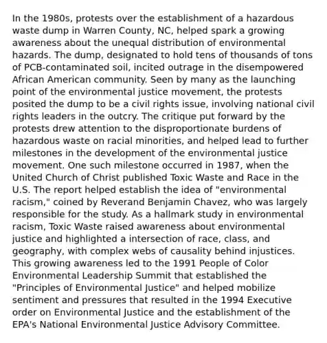 In the 1980s, protests over the establishment of a hazardous waste dump in Warren County, NC, helped spark a growing awareness about the unequal distribution of environmental hazards. The dump, designated to hold tens of thousands of tons of PCB-contaminated soil, incited outrage in the disempowered African American community. Seen by many as the launching point of the environmental justice movement, the protests posited the dump to be a civil rights issue, involving national civil rights leaders in the outcry. The critique put forward by the protests drew attention to the disproportionate burdens of hazardous waste on racial minorities, and helped lead to further milestones in the development of the environmental justice movement. One such milestone occurred in 1987, when the United Church of Christ published Toxic Waste and Race in the U.S. The report helped establish the idea of "environmental racism," coined by Reverand Benjamin Chavez, who was largely responsible for the study. As a hallmark study in environmental racism, Toxic Waste raised awareness about environmental justice and highlighted a intersection of race, class, and geography, with complex webs of causality behind injustices. This growing awareness led to the 1991 People of Color Environmental Leadership Summit that established the "Principles of Environmental Justice" and helped mobilize sentiment and pressures that resulted in the 1994 Executive order on Environmental Justice and the establishment of the EPA's National Environmental Justice Advisory Committee.