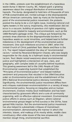 In the 1980s, protests over the establishment of a hazardous waste dump in Warren County, NC, helped spark a growing awareness about the unequal distribution of environmental hazards. The dump, designated to hold tens of thousands of tons of PCB-contaminated soil, incited outrage in the disempowered African American community. Seen by many as the launching point of the environmental justice movement, the protests posited the dump to be a civil rights issue, involving national civil rights leaders in the outcry. Importantly, this mobilization did not occur in a vacuum, building on previous civil rights organizing around issues related to inequity and environment, such as the 1968 Memphis garbage strike. The critique put forward by the protests drew attention to the disproportionate burdens of hazardous waste on racial minorities, and helped lead to further milestones in the development of the environmental justice movement. One such milestone occurred in 1987, when the United Church of Christ published Toxic Waste and Race in the U.S. The report helped establish the idea of "environmental racism," coined by Reverand Benjamin Chavez, who was largely responsible for the study. As a hallmark study in environmental racism, Toxic Waste raised awareness about environmental justice and highlighted a intersection of race, class, and geography, with complex webs of causality behind injustices. This growing awareness led to the 1991 People of Color Environmental Leadership Summit that established the "Principles of Environmental Justice" and helped mobilize sentiment and pressures that resulted in the 1994 Executive order on Environmental Justice and the establishment of the EPA's National Environmental Justice Advisory Committee. Significantly, the environmental justice movement differs from and critiques mainstream environmentalism in a variety of ways. Environmental justice, focusing on inequities and on human environment, involves mostly local mobilization and has been characterized by grassroots efforts and a core of community organizing, with no effective national movement. Environmental justice efforts in arenas such as litigation, where national environmental groups began to find success in the 1970s, have gained little traction. But the environmental justice movement has also helped to substantiate critiques of mainstream environmentalism, demonstrating the manner in which the interests, biases, and makeup of its mostly white, middle class constituency often elide issues of the less empowered. Can mention slough thing, environmental sacrifice.