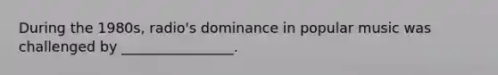 During the 1980s, radio's dominance in popular music was challenged by ________________.